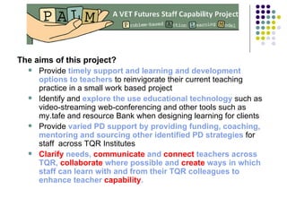 The aims of this project? Provide  timely support and learning and development options to teachers  to reinvigorate their current teaching practice in a small work based project  Identify and  explore the use educational technology  such as video-streaming web-conferencing and other tools such as my.tafe and resource Bank when designing learning for clients Provide  varied PD support by providing funding, coaching, mentoring   and sourcing other identified PD strategies  for staff  across TQR Institutes Clarify  needs,  communicate  and  connect  teachers across TQR,  collaborate  where possible and  create  ways in which staff can learn with and from their TQR colleagues to enhance teacher  capability . 