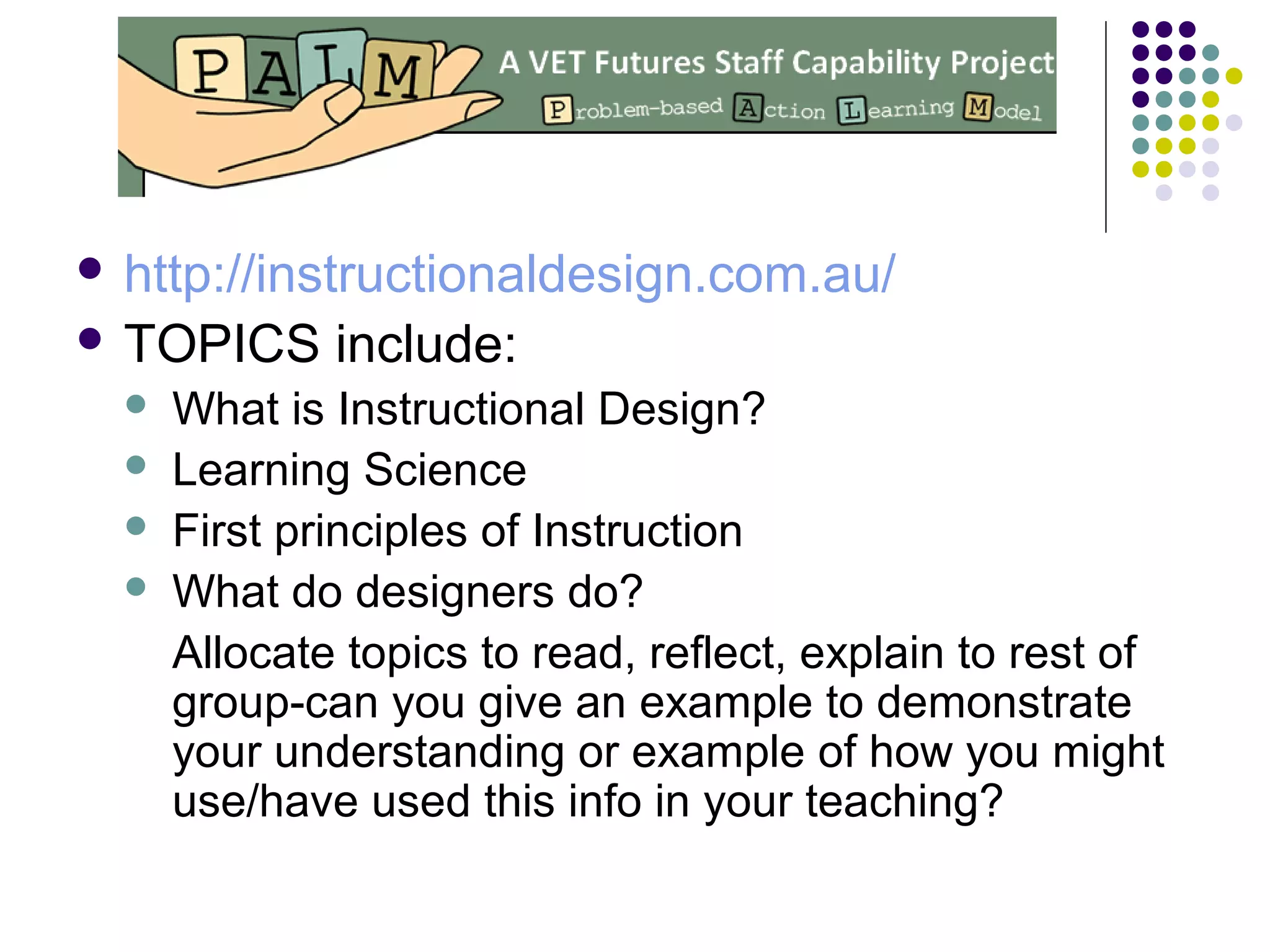  http://instructionaldesign.com.au/
 TOPICS include:
 What is Instructional Design?
 Learning Science
 First principles of Instruction
 What do designers do?
Allocate topics to read, reflect, explain to rest of
group-can you give an example to demonstrate
your understanding or example of how you might
use/have used this info in your teaching?
 