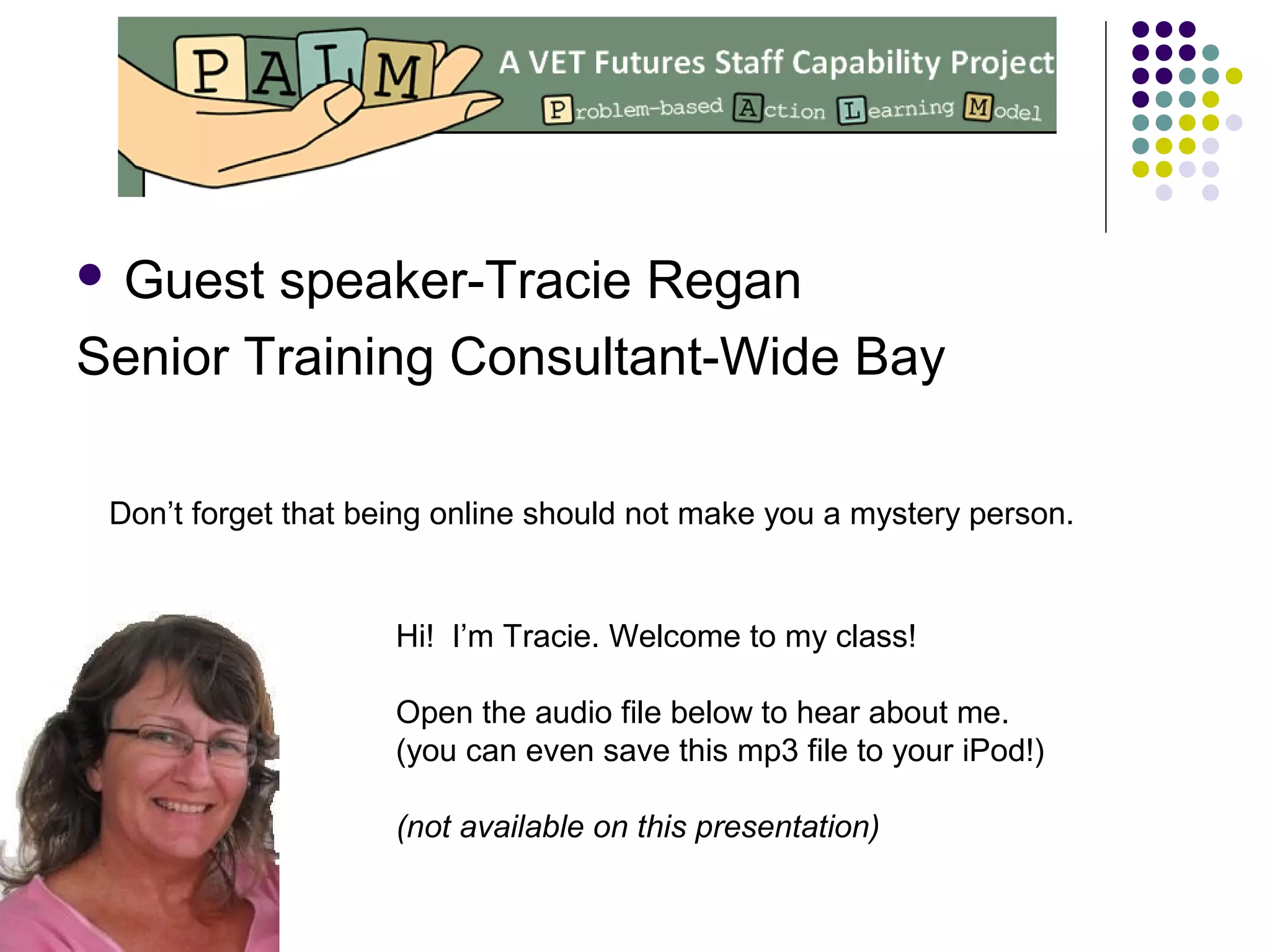  Guest speaker-Tracie Regan
Senior Training Consultant-Wide Bay
Don’t forget that being online should not make you a mystery person.
Hi! I’m Tracie. Welcome to my class!
Open the audio file below to hear about me.
(you can even save this mp3 file to your iPod!)
(not available on this presentation)
 