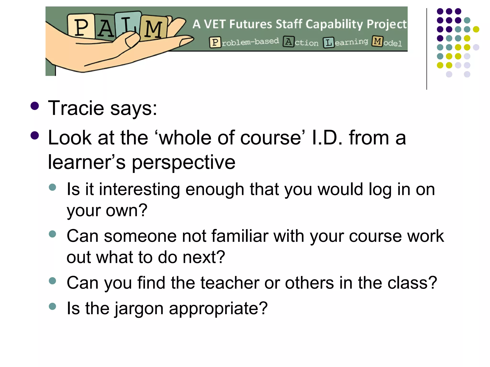  Tracie says:
 Look at the ‘whole of course’ I.D. from a
learner’s perspective
 Is it interesting enough that you would log in on
your own?
 Can someone not familiar with your course work
out what to do next?
 Can you find the teacher or others in the class?
 Is the jargon appropriate?
 