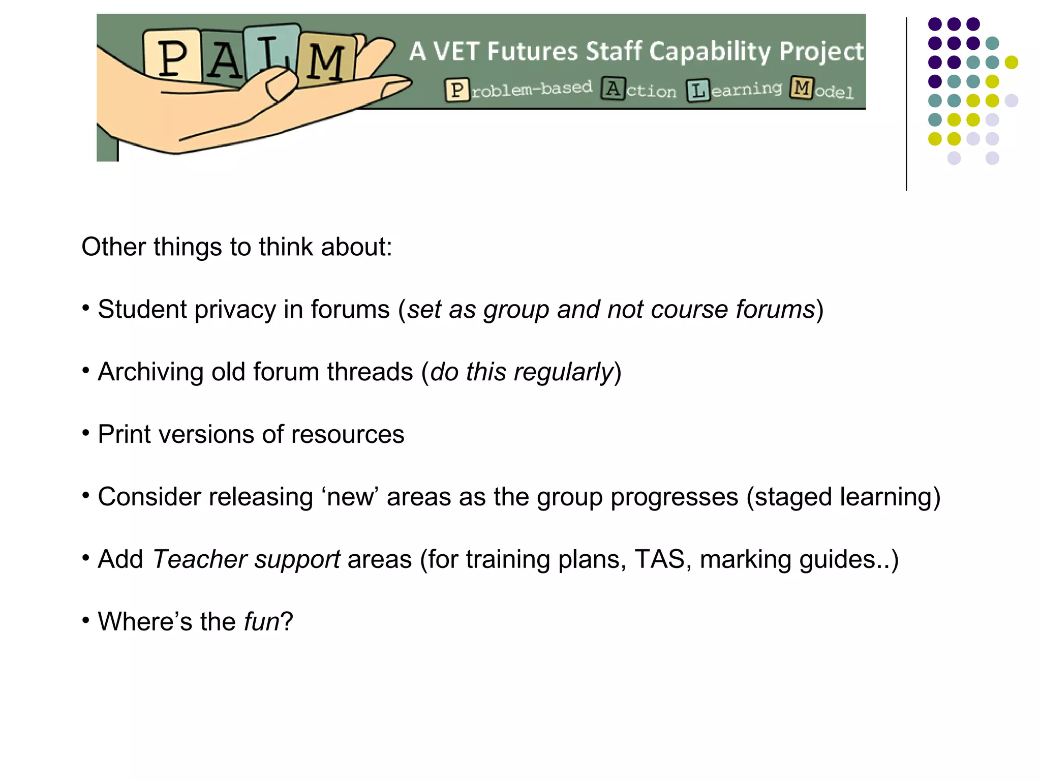 Other things to think about:
• Student privacy in forums (set as group and not course forums)
• Archiving old forum threads (do this regularly)
• Print versions of resources
• Consider releasing ‘new’ areas as the group progresses (staged learning)
• Add Teacher support areas (for training plans, TAS, marking guides..)
• Where’s the fun?
 