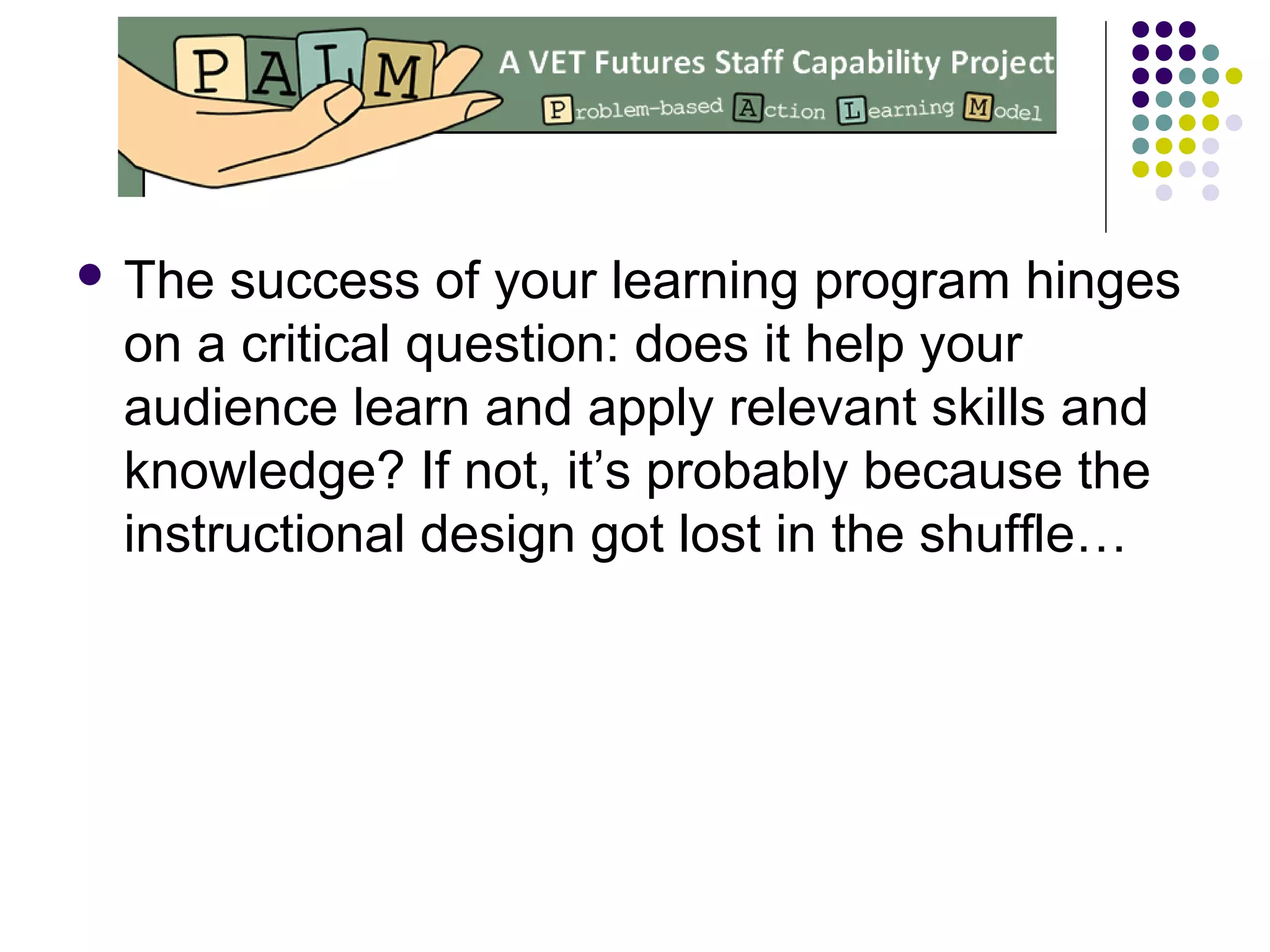  The success of your learning program hinges
on a critical question: does it help your
audience learn and apply relevant skills and
knowledge? If not, it’s probably because the
instructional design got lost in the shuffle…
 