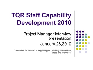 TQR Staff Capability Development 2010 Project Manager interview presentation January 28,2010 “ Educators benefit from collegial support, sharing experiences, ideas and examples” 