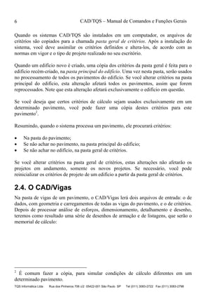 CAD/TQS – Manual de Comandos e Funções Gerais
TQS Informática Ltda Rua dos Pinheiros 706 c/2 05422-001 São Paulo SP Tel (011) 3083-2722 Fax (011) 3083-2798
6
Quando os sistemas CAD/TQS são instalados em um computador, os arquivos de
critérios são copiados para a chamada pasta geral de critérios. Após a instalação do
sistema, você deve assimilar os critérios definidos e altera-los, de acordo com as
normas em vigor e o tipo de projeto realizado no seu escritório.
Quando um edifício novo é criado, uma cópia dos critérios da pasta geral é feita para o
edifício recém-criado, na pasta principal do edifício. Uma vez nesta pasta, serão usados
no processamento de todos os pavimentos do edifício. Se você alterar critérios na pasta
principal do edifício, esta alteração afetará todos os pavimentos, assim que forem
reprocessados. Note que esta alteração afetará exclusivamente o edifício em questão.
Se você deseja que certos critérios de cálculo sejam usados exclusivamente em um
determinado pavimento, você pode fazer uma cópia destes critérios para este
pavimento2
.
Resumindo, quando o sistema processa um pavimento, ele procurará critérios:
 Na pasta do pavimento;
 Se não achar no pavimento, na pasta principal do edifício;
 Se não achar no edifício, na pasta geral de critérios.
Se você alterar critérios na pasta geral de critérios, estas alterações não afetarão os
projetos em andamento, somente os novos projetos. Se necessário, você pode
reinicializar os critérios de projeto de um edifício a partir da pasta geral de critérios.
2.4. O CAD/Vigas
Na pasta de vigas de um pavimento, o CAD/Vigas lerá dois arquivos de entrada: o de
dados, com geometria e carregamentos de todas as vigas do pavimento, e o de critérios.
Depois de processar análise de esforços, dimensionamento, detalhamento e desenho,
teremos como resultado uma série de desenhos de armação e de listagens, que serão o
memorial de cálculo:
2
É comum fazer a cópia, para simular condições de cálculo diferentes em um
determinado pavimento.
 