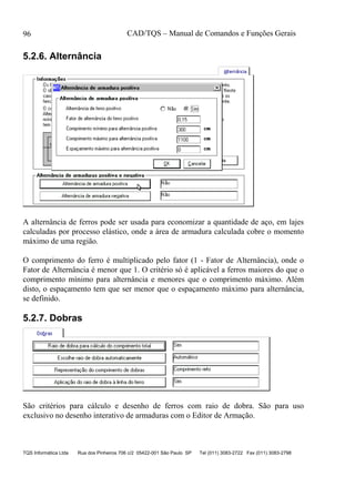 CAD/TQS – Manual de Comandos e Funções Gerais
TQS Informática Ltda Rua dos Pinheiros 706 c/2 05422-001 São Paulo SP Tel (011) 3083-2722 Fax (011) 3083-2798
96
5.2.6. Alternância
A alternância de ferros pode ser usada para economizar a quantidade de aço, em lajes
calculadas por processo elástico, onde a área de armadura calculada cobre o momento
máximo de uma região.
O comprimento do ferro é multiplicado pelo fator (1 - Fator de Alternância), onde o
Fator de Alternância é menor que 1. O critério só é aplicável a ferros maiores do que o
comprimento mínimo para alternância e menores que o comprimento máximo. Além
disto, o espaçamento tem que ser menor que o espaçamento máximo para alternância,
se definido.
5.2.7. Dobras
São critérios para cálculo e desenho de ferros com raio de dobra. São para uso
exclusivo no desenho interativo de armaduras com o Editor de Armação.
 