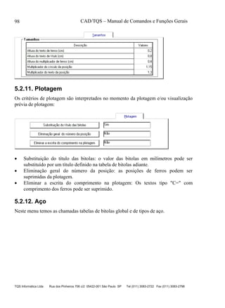 CAD/TQS – Manual de Comandos e Funções Gerais
TQS Informática Ltda Rua dos Pinheiros 706 c/2 05422-001 São Paulo SP Tel (011) 3083-2722 Fax (011) 3083-2798
98
5.2.11. Plotagem
Os critérios de plotagem são interpretados no momento da plotagem e/ou visualização
prévia de plotagem:
 Substituição do título das bitolas: o valor das bitolas em milímetros pode ser
substituído por um título definido na tabela de bitolas adiante.
 Eliminação geral do número da posição: as posições de ferros podem ser
suprimidas da plotagem.
 Eliminar a escrita do comprimento na plotagem: Os textos tipo "C=" com
comprimento dos ferros pode ser suprimido.
5.2.12. Aço
Neste menu temos as chamadas tabelas de bitolas global e de tipos de aço.
 