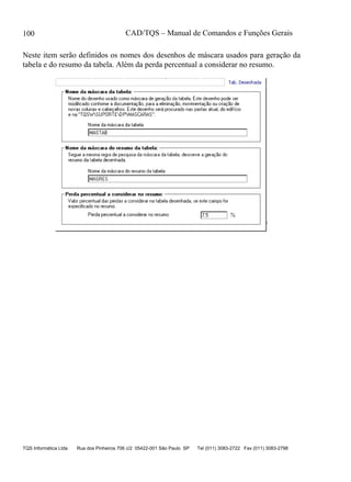 CAD/TQS – Manual de Comandos e Funções Gerais
TQS Informática Ltda Rua dos Pinheiros 706 c/2 05422-001 São Paulo SP Tel (011) 3083-2722 Fax (011) 3083-2798
100
Neste item serão definidos os nomes dos desenhos de máscara usados para geração da
tabela e do resumo da tabela. Além da perda percentual a considerar no resumo.
 