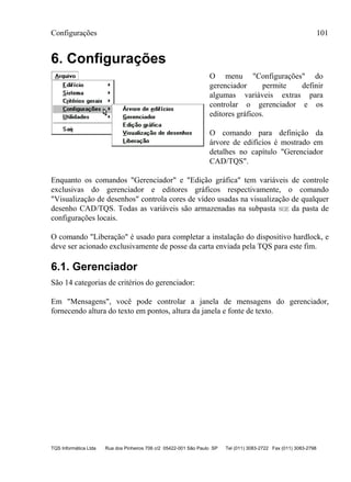 Configurações 101
TQS Informática Ltda Rua dos Pinheiros 706 c/2 05422-001 São Paulo SP Tel (011) 3083-2722 Fax (011) 3083-2798
6. Configurações
O menu "Configurações" do
gerenciador permite definir
algumas variáveis extras para
controlar o gerenciador e os
editores gráficos.
O comando para definição da
árvore de edifícios é mostrado em
detalhes no capítulo "Gerenciador
CAD/TQS".
Enquanto os comandos "Gerenciador" e "Edição gráfica" tem variáveis de controle
exclusivas do gerenciador e editores gráficos respectivamente, o comando
"Visualização de desenhos" controla cores de vídeo usadas na visualização de qualquer
desenho CAD/TQS. Todas as variáveis são armazenadas na subpasta NGE da pasta de
configurações locais.
O comando "Liberação" é usado para completar a instalação do dispositivo hardlock, e
deve ser acionado exclusivamente de posse da carta enviada pela TQS para este fim.
6.1. Gerenciador
São 14 categorias de critérios do gerenciador:
Em "Mensagens", você pode controlar a janela de mensagens do gerenciador,
fornecendo altura do texto em pontos, altura da janela e fonte de texto.
 