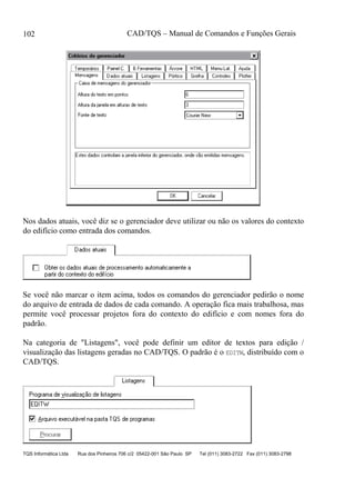 CAD/TQS – Manual de Comandos e Funções Gerais
TQS Informática Ltda Rua dos Pinheiros 706 c/2 05422-001 São Paulo SP Tel (011) 3083-2722 Fax (011) 3083-2798
102
Nos dados atuais, você diz se o gerenciador deve utilizar ou não os valores do contexto
do edifício como entrada dos comandos.
Se você não marcar o item acima, todos os comandos do gerenciador pedirão o nome
do arquivo de entrada de dados de cada comando. A operação fica mais trabalhosa, mas
permite você processar projetos fora do contexto do edifício e com nomes fora do
padrão.
Na categoria de "Listagens", você pode definir um editor de textos para edição /
visualização das listagens geradas no CAD/TQS. O padrão é o EDITW, distribuído com o
CAD/TQS.
 
