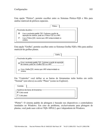 Configurações 103
TQS Informática Ltda Rua dos Pinheiros 706 c/2 05422-001 São Paulo SP Tel (011) 3083-2722 Fax (011) 3083-2798
Esta opção "Pórtico", permite escolher entre os Sistemas Pórtico-TQS e Mix para
análise matricial de pórticos espaciais.
Esta opção "Grelha", permite escolher entre os Sistemas Grelha-TQS e Mix para análise
matricial de grelhas planas.
Em “Controles” você define se as barras de ferramentas terão botões em estilo
“Normal” (em relevo) ou estilo “Plano” (como no Explorer).
“Plotter”: O sistema padrão de plotagem é baseado nos dispositivos e controladores
instalados no Windows. Em caso de problema, exclusivamente para plotagem de
plantas, você pode usar o driver TQS- HPGL2, que é idependente do Windows.
 