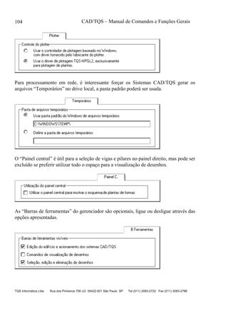 CAD/TQS – Manual de Comandos e Funções Gerais
TQS Informática Ltda Rua dos Pinheiros 706 c/2 05422-001 São Paulo SP Tel (011) 3083-2722 Fax (011) 3083-2798
104
Para processamento em rede, é interessante forçar os Sistemas CAD/TQS gerar os
arquivos “Temporários” no drive local, a pasta padrão poderá ser usada.
O “Painel central” é útil para a seleção de vigas e pilares no painel direito, mas pode ser
excluído se preferir utilizar todo o espaço para a visualização de desenhos.
As “Barras de ferramentas” do gerenciador são opcionais, ligue ou desligue através das
opções apresentadas.
 