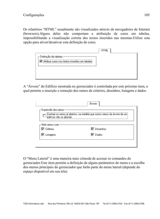 Configurações 105
TQS Informática Ltda Rua dos Pinheiros 706 c/2 05422-001 São Paulo SP Tel (011) 3083-2722 Fax (011) 3083-2798
Os relatórios “HTML” usualmente são visualizados através de navegadores de Internet
(browsers).Alguns deles não comportam a atribuição de cores em tabelas,
impossibilitando a visualização correta dos textos inseridos nas mesmas.Utilize esta
opção para ativar/desativar esta definição de cores.
A “Árvore” do Edifício mostrada no gerenciador é controlada por este próximo item, o
qual permite a inserção e remoção dos ramos de critérios, desenhos, listagens e dados.
O “Menu Lateral” é uma maneira mais cômoda de acessar os comandos do
gerenciador.Este item permite a definição de alguns parâmetros do menu e a escolha
dos menus principais do gerenciador que farão parte do menu lateral (depende do
espaço disponível em sua tela).
 
