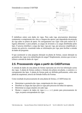 Entendendo os sistemas CAD/TQS 7
TQS Informática Ltda Rua dos Pinheiros 706 c/2 05422-001 São Paulo SP Tel (011) 3083-2722 Fax (011) 3083-2798
GEOMETRIA
CARREGAMENTOS
CAD/Vigas
.18 .23
1.25 C=5.41
V401 13/55
P1 P2
2 N2 ° 10 C=590
2 N3 ° 10 C=510
2 N1 ° 8
C=579
13/55
27 ° 5 C/20
N4 (521)
27C N4 ° 5 C=135
Corte A
A
V401V401V401
P1 P2
CRITERIOS
LISTAGENS
MEMORIAL
DE CALCULO
É trabalhoso entrar com dados de vigas. Para cada viga, precisaremos determinar
exatamente o comprimento dos vãos e a largura dos apoios, que dependerão da projeção
da viga sobre os pilares de apoio. Os carregamentos nas vigas virão pelo menos de 3
lugares diferentes: o peso próprio, as cargas de alvenaria e as cargas distribuídas pelas
lajes. É preciso distribuir a carga das lajes viga por viga, por processo simplificado e
montar um gabarito, resumindo todas as informações por viga, para facilitar a entrada
de dados do programa.
O que acontecerá se uma pequena alteração na planta de formas, causar alteração na
geometria das vigas e/ou redistribuição de cargas? Simplesmente, teremos que revisar e
refazer a entrada de dados de vigas!
2.5. Processando vigas a partir do CAD/Formas
A entrada de dados de uma planta de formas representa um nível de informação acima
das vigas. A planta de formas conhece o formato dos pilares em planta, o contorno e o
carregamento das lajes. A planta de formas pode ser definida graficamente, sobre uma
planta de arquitetura, através da Entrada Gráfica de Formas.
Como resultado do processamento de uma planta de formas, o CAD/Formas irá:
 Determinar a geometria das vigas, comprimento de vãos e apoios;
 Distribuir as cargas das lajes para as vigas pelo processo de linhas de rupturas;
 Determinar as cargas atuantes em cada viga;
 Montar o arquivo de dados de vigas (nnnn.DAT) pronto para processamento de
vigas, na pasta correspondente de vigas.
 