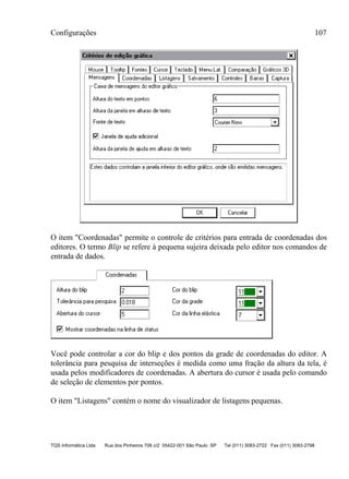 Configurações 107
TQS Informática Ltda Rua dos Pinheiros 706 c/2 05422-001 São Paulo SP Tel (011) 3083-2722 Fax (011) 3083-2798
O item "Coordenadas" permite o controle de critérios para entrada de coordenadas dos
editores. O termo Blip se refere à pequena sujeira deixada pelo editor nos comandos de
entrada de dados.
Você pode controlar a cor do blip e dos pontos da grade de coordenadas do editor. A
tolerância para pesquisa de interseções é medida como uma fração da altura da tela, é
usada pelos modificadores de coordenadas. A abertura do cursor é usada pelo comando
de seleção de elementos por pontos.
O item "Listagens" contém o nome do visualizador de listagens pequenas.
 