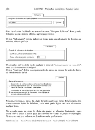 CAD/TQS – Manual de Comandos e Funções Gerais
TQS Informática Ltda Rua dos Pinheiros 706 c/2 05422-001 São Paulo SP Tel (011) 3083-2722 Fax (011) 3083-2798
108
Este visualizador é utilizado por comandos como "Listagem de blocos". Para grandes
listagens, usa-se o mesmo editor do gerenciador (EDITW).
O item "Salvamento" permite definir um tempo para autosalvamento de desenhos de
todos os editores gráficos.
Os desenhos salvos deste modo recebem o nome de "Autosalvamento de xxxx.BAK",
onde xxxx é o nome do DWG original.
O item "Controles" define o comportamento das caixas de entrada de texto das barras
de ferramentas do editor.
No primeiro modo, as caixas de edição de textos dentro das barras de ferramentas tem
comportamento típico do Windows, onde você pode digitar ou colar diretamente
qualquer texto.
No segundo modo, as caixas de edição não podem ser alteradas diretamente - após
clicar sobre a caixa, o editor pede pela entrada de valores na janela de mensagens.
Neste caso, você tem a alternativa de definir o valor graficamente.
 