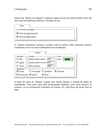 Configurações 109
TQS Informática Ltda Rua dos Pinheiros 706 c/2 05422-001 São Paulo SP Tel (011) 3083-2722 Fax (011) 3083-2798
Apesar das "Barras de rolagens" ocuparem espaço na área de edição gráfica estas são
mais uma facilidade para deslocar o desenho na tela.
A "Captura automática" permite a seleção exata de pontos sobre elementos gráficos
visualmente, sem o uso dos modificadores de coordenadas.
O botão do meio do "Mouse" assume uma função durante a entrada de dados de
coordenadas. Você pode optar pelo deslocamento dinâmico, pelo menu sensível ao
contexto, ou ao acionamento automático da função <E> para busca de ponto final de
linha.
 