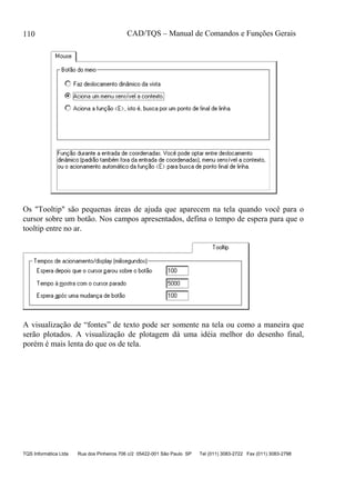 CAD/TQS – Manual de Comandos e Funções Gerais
TQS Informática Ltda Rua dos Pinheiros 706 c/2 05422-001 São Paulo SP Tel (011) 3083-2722 Fax (011) 3083-2798
110
Os "Tooltip" são pequenas áreas de ajuda que aparecem na tela quando você para o
cursor sobre um botão. Nos campos apresentados, defina o tempo de espera para que o
tooltip entre no ar.
A visualização de “fontes” de texto pode ser somente na tela ou como a maneira que
serão plotados. A visualização de plotagem dá uma idéia melhor do desenho final,
porém é mais lenta do que os de tela.
 