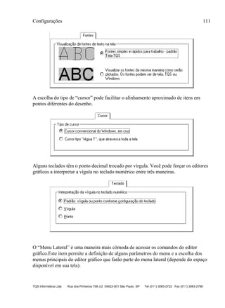 Configurações 111
TQS Informática Ltda Rua dos Pinheiros 706 c/2 05422-001 São Paulo SP Tel (011) 3083-2722 Fax (011) 3083-2798
A escolha do tipo de “cursor” pode facilitar o alinhamento aproximado de itens em
pontos diferentes do desenho.
Alguns teclados têm o ponto decimal trocado por vírgula. Você pode forçar os editores
gráficos a interpretar a vígula no teclado numérico entre três maneiras.
O “Menu Lateral” é uma maneira mais cômoda de acessar os comandos do editor
gráfico.Este item permite a definição de alguns parâmetros do menu e a escolha dos
menus principais do editor gráfico que farão parte do menu lateral (depende do espaço
disponível em sua tela).
 