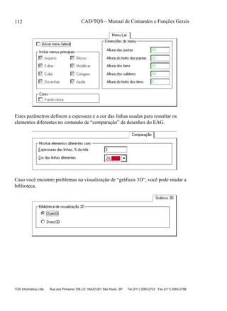 CAD/TQS – Manual de Comandos e Funções Gerais
TQS Informática Ltda Rua dos Pinheiros 706 c/2 05422-001 São Paulo SP Tel (011) 3083-2722 Fax (011) 3083-2798
112
Estes parâmetros definem a espessura e a cor das linhas usadas para ressaltar os
elementos diferentes no comando de “comparação” de desenhos do EAG.
Caso você encontre problemas na visualização de “gráficos 3D”, você pode mudar a
biblioteca.
 