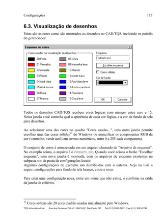 Configurações 113
TQS Informática Ltda Rua dos Pinheiros 706 c/2 05422-001 São Paulo SP Tel (011) 3083-2722 Fax (011) 3083-2798
6.3. Visualização de desenhos
Estas são as cores como são mostrados os desenhos no CAD/TQS, incluindo os painéis
do gerenciador:
Todos os desenhos CAD/TQS recebem cores lógicas com número entre zero e 15.
Nesta janela você controla qual a aparência de cada cor lógica, e a cor de fundo de tela
para desenhos.
Ao selecionar uma das cores no quadro "Cores usadas...", uma outra janela permite
escolher uma das cores sólidas12
do Windows ou especificar os componentes RGB da
cor (vermelho, verde azul) em termos numéricos, entre 0 e 255 cada componente.
O conjunto de cores é armazenado em um arquivo chamado de "Arquivo de esquema".
No exemplo acima, o arquivo é o FNDPRETO.ESC. Quando você aciona o botão "Escolher
esquema", uma nova janela é mostrada, com os arquivos de esquema existentes na
subpasta NGE da pasta de configurações locais:
Algumas configurações de exemplo são distribuídas com o sistema. Veja na lista a
seguir, configurações para fundo de tela branco, cinza e roxo.
Para criar uma configuração nova, entre um nome que não existe, e confirme na saída
da janela de critérios.
12
Cores sólidas são 20 cores padrão usadas inicialmente pelo Windows.
 
