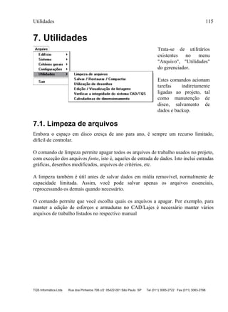 Utilidades 115
TQS Informática Ltda Rua dos Pinheiros 706 c/2 05422-001 São Paulo SP Tel (011) 3083-2722 Fax (011) 3083-2798
7. Utilidades
Trata-se de utilitários
existentes no menu
"Arquivo", "Utilidades"
do gerenciador.
Estes comandos acionam
tarefas indiretamente
ligadas ao projeto, tal
como manutenção de
disco, salvamento de
dados e backup.
7.1. Limpeza de arquivos
Embora o espaço em disco cresça de ano para ano, é sempre um recurso limitado,
difícil de controlar.
O comando de limpeza permite apagar todos os arquivos de trabalho usados no projeto,
com exceção dos arquivos fonte, isto é, aqueles de entrada de dados. Isto inclui entradas
gráficas, desenhos modificados, arquivos de critérios, etc.
A limpeza também é útil antes de salvar dados em mídia removível, normalmente de
capacidade limitada. Assim, você pode salvar apenas os arquivos essenciais,
reprocessando os demais quando necessário.
O comando permite que você escolha quais os arquivos a apagar. Por exemplo, para
manter a edição de esforços e armaduras no CAD/Lajes é necessário manter vários
arquivos de trabalho listados no respectivo manual
 