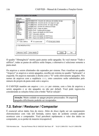 CAD/TQS – Manual de Comandos e Funções Gerais
TQS Informática Ltda Rua dos Pinheiros 706 c/2 05422-001 São Paulo SP Tel (011) 3083-2722 Fax (011) 3083-2798
116
O quadro "Abrangência" mostra quais pastas serão apagadas. Se você marcar "Todo o
edifício", todas as pastas do edifício serão limpas; a alternativa é selecionar somente a
pasta atual.
Os arquivos a serem eliminados são separados por sistema. Para visualizar no quadro
"Arquivo" os arquivos a serem apagados, escolha um sistema no quadro "Aplicação", à
esquerda. Os arquivos marcados à direita com o "X" serão efetivamente apagados. Nos
nomes de arquivos com a seqüência $$$$, estes caracteres serão substituídos pelo
número do projeto da pasta onde está o arquivo.
O CAD/TQS mantém um arquivo LIMPA.DAT por sistema, com a lista de arquivos a
serem apagados e se são apagados ou não por default. Você pode regrava-los
considerando as seleções feitas com o botão "Salvar seleção".
Atenção: Muito cuidado ao apagar projetos processados. Os arquivos
apagados dificilmente poderão ser recuperados.
7.2. Salvar / Restaurar / Compactar
É essencial salvar dados fora do micro. Além do disco rígido ser um equipamento
eletromecânico com vida útil limitada, outros tipos de acidente comuns podem
acontecer com o computador. Você perceberá rapidamente o valor dos dados no
computador, se os perder de maneira irrecuperável.
 