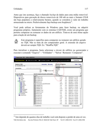 Utilidades 117
TQS Informática Ltda Rua dos Pinheiros 706 c/2 05422-001 São Paulo SP Tel (011) 3083-2722 Fax (011) 3083-2798
Antes que isto aconteça, faça o chamado backup de dados para uma mídia removível.
Dispositivos para gravação de discos removíveis de 100 mb ou mais e formato CD-R
são hoje populares e relativamente baratos, quando se considera o valor do trabalho
armazenado no micro. Preferivelmente faça backup com freqüência13
.
Você pode utilizar as ferramentas do Windows para fazer backup, ou adquirir
programas próprios. Juntamente com os sistemas CAD/TQS, existe um programa que
permite compactar ou restaurar os dados de um edifício. Trata-se de uma ótima opção
para criação de um backup.
Este programa é específico para compactar ou restaurar um edifício gerado
no TQS. Não se trata de um compactador geral. A extensão do arquivo
deverá ser sempre TQS. Ex: “ModPla.TQS”
Para inicializar o programa, basta selecionar a árvore do edifício no gerenciador e
executar o comando “Arquivo” – “Utilidades” – “Salvar / Restaurar / Compactar”.
13
Isto depende de quantos dias de trabalho você está disposto a perder de uma só vez.
 