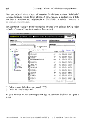 CAD/TQS – Manual de Comandos e Funções Gerais
TQS Informática Ltda Rua dos Pinheiros 706 c/2 05422-001 São Paulo SP Tel (011) 3083-2722 Fax (011) 3083-2798
118
Note que, na janela aberta existem várias opções de seleção de arquivos: “Otimizado”
inclui configuração mínima de um edifício. A primeira opção é a default, isto é, toda
vez que o programa de compactação é inicializado, a seleção otimizada é
automaticamente restaurada.
Para compactar o edifício, defina o nome para o backup (com extensão TQS) e clique
no botão “Compactar”, conforme mostra a figura a seguir.
(1) Defina o nome do backup com extensão TQS
(2) Clique no botão “Compactar”
Já, para restaurar um edifício compactado, siga as instruções indicadas na figura a
seguir.
 