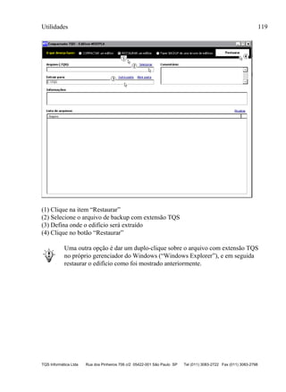 Utilidades 119
TQS Informática Ltda Rua dos Pinheiros 706 c/2 05422-001 São Paulo SP Tel (011) 3083-2722 Fax (011) 3083-2798
(1) Clique na item “Restaurar”
(2) Selecione o arquivo de backup com extensão TQS
(3) Defina onde o edifício será extraído
(4) Clique no botão “Restaurar”
Uma outra opção é dar um duplo-clique sobre o arquivo com extensão TQS
no próprio gerenciador do Windows (“Windows Explorer”), e em seguida
restaurar o edifício como foi mostrado anteriormente.
 