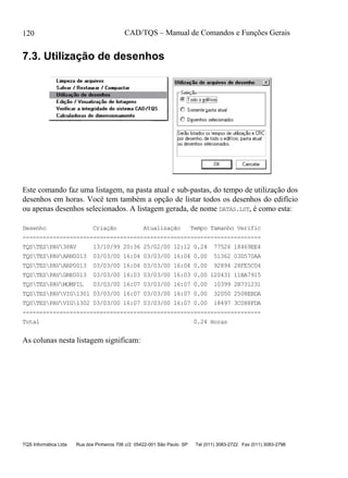 CAD/TQS – Manual de Comandos e Funções Gerais
TQS Informática Ltda Rua dos Pinheiros 706 c/2 05422-001 São Paulo SP Tel (011) 3083-2722 Fax (011) 3083-2798
120
7.3. Utilização de desenhos
Este comando faz uma listagem, na pasta atual e sub-pastas, do tempo de utilização dos
desenhos em horas. Você tem também a opção de listar todos os desenhos do edifício
ou apenas desenhos selecionados. A listagem gerada, de nome DATAS.LST, é como esta:
Desenho Criação Atualização Tempo Tamanho Verific
-----------------------------------------------------------------------
TQSTESPAV3PAV 13/10/99 20:36 25/02/00 12:12 0.24 77526 18469EE4
TQSTESPAVARN0013 03/03/00 16:04 03/03/00 16:04 0.00 51362 03D570AA
TQSTESPAVARP0013 03/03/00 16:04 03/03/00 16:04 0.00 92894 28FE5C04
TQSTESPAVGRE0013 03/03/00 16:03 03/03/00 16:03 0.00 120431 11BA7915
TQSTESPAVMOMPIL 03/03/00 16:07 03/03/00 16:07 0.00 10399 2B731231
TQSTESPAVVIG1301 03/03/00 16:07 03/03/00 16:07 0.00 32050 2508EBDA
TQSTESPAVVIG1302 03/03/00 16:07 03/03/00 16:07 0.00 18497 3C088FDA
-----------------------------------------------------------------------
Total 0.24 Horas
As colunas nesta listagem significam:
 