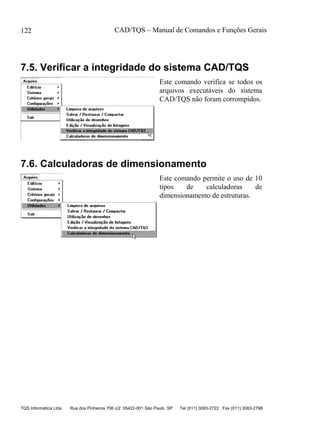 CAD/TQS – Manual de Comandos e Funções Gerais
TQS Informática Ltda Rua dos Pinheiros 706 c/2 05422-001 São Paulo SP Tel (011) 3083-2722 Fax (011) 3083-2798
122
7.5. Verificar a integridade do sistema CAD/TQS
Este comando verifica se todos os
arquivos executáveis do sistema
CAD/TQS não foram corrompidos.
7.6. Calculadoras de dimensionamento
Este comando permite o uso de 10
tipos de calculadoras de
dimensionamento de estruturas.
 