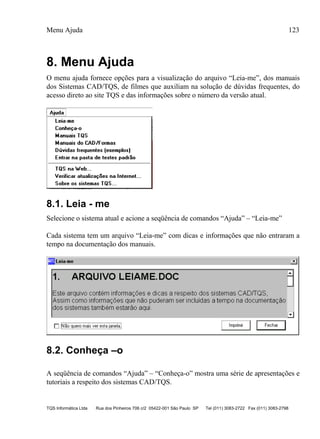 Menu Ajuda 123
TQS Informática Ltda Rua dos Pinheiros 706 c/2 05422-001 São Paulo SP Tel (011) 3083-2722 Fax (011) 3083-2798
8. Menu Ajuda
O menu ajuda fornece opções para a visualização do arquivo “Leia-me”, dos manuais
dos Sistemas CAD/TQS, de filmes que auxiliam na solução de dúvidas frequentes, do
acesso direto ao site TQS e das informações sobre o número da versão atual.
8.1. Leia - me
Selecione o sistema atual e acione a seqüência de comandos “Ajuda” – “Leia-me”
Cada sistema tem um arquivo “Leia-me” com dicas e informações que não entraram a
tempo na documentação dos manuais.
8.2. Conheça –o
A seqüência de comandos “Ajuda” – “Conheça-o” mostra uma série de apresentações e
tutoriais a respeito dos sistemas CAD/TQS.
 