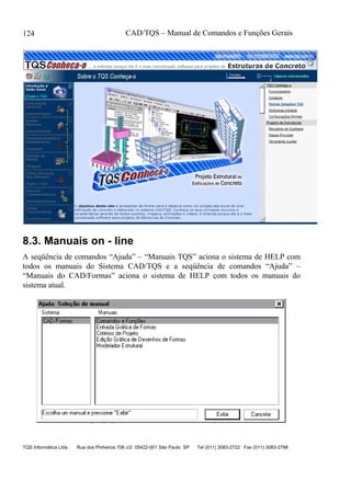 CAD/TQS – Manual de Comandos e Funções Gerais
TQS Informática Ltda Rua dos Pinheiros 706 c/2 05422-001 São Paulo SP Tel (011) 3083-2722 Fax (011) 3083-2798
124
8.3. Manuais on - line
A seqüência de comandos “Ajuda” – “Manuais TQS” aciona o sistema de HELP com
todos os manuais do Sistema CAD/TQS e a seqüência de comandos “Ajuda” –
“Manuais do CAD/Formas” aciona o sistema de HELP com todos os manuais do
sistema atual.
 