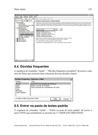 Menu Ajuda 125
TQS Informática Ltda Rua dos Pinheiros 706 c/2 05422-001 São Paulo SP Tel (011) 3083-2722 Fax (011) 3083-2798
8.4. Dúvidas frequentes
A sequência de comandos “Ajuda” – “Dúvidas frequentes (exemplos)” dá acesso a uma
série de filmes que mostram como solucionar diversas dúvidas comuns.
8.5. Entrar na pasta de testes padrão
A sequência de comandos “Ajuda” – “Entrar na pasta de testes padrão” dá acesso a
pasta TESTE que normalmente se encontra em C:TQSWUSUARIOTESTE.
 