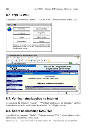 CAD/TQS – Manual de Comandos e Funções Gerais
TQS Informática Ltda Rua dos Pinheiros 706 c/2 05422-001 São Paulo SP Tel (011) 3083-2722 Fax (011) 3083-2798
126
8.6. TQS na Web
A seqüência de comandos “Ajuda” – “TQS na Web...” dá acesso direto ao site TQS.
8.7. Verificar atualizações na internet
A seqüência de comandos “Ajuda” – “Verificar atualizações na internet...” verifica
automaticamente se há atualizações dos sistemas CAD/TQS na internet.
8.8. Sobre os Sistemas CAD/TQS
A seqüência de comandos “Ajuda” – “Sobre os sistemas TQS...” aciona a janela onde é
apresentado o número da versão atual.
 