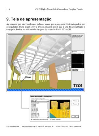 CAD/TQS – Manual de Comandos e Funções Gerais
TQS Informática Ltda Rua dos Pinheiros 706 c/2 05422-001 São Paulo SP Tel (011) 3083-2722 Fax (011) 3083-2798
128
9. Tela de apresentação
As imagens que são visualizadas todas as vezes que o programa é iniciado podem ser
configuradas. Basta clicar sobre a área da imagem assim que a tela de apresentação é
carregada. Podem ser adicionadas imagens de extensão BMP, JPG e GIF.
 