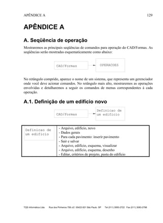 APÊNDICE A 129
TQS Informática Ltda Rua dos Pinheiros 706 c/2 05422-001 São Paulo SP Tel (011) 3083-2722 Fax (011) 3083-2798
APÊNDICE A
A. Seqüência de operação
Mostraremos as principais seqüências de comandos para operação do CAD/Formas. As
seqüências serão mostradas esquematicamente como abaixo:
CAD/Formas OPERACOES
No retângulo comprido, aparece o nome de um sistema, que representa um gerenciador
onde você deve acionar comandos. No retângulo mais alto, mostraremos as operações
envolvidas e detalharemos a seguir os comandos de menus correspondentes à cada
operação.
A.1. Definição de um edifício novo
CAD/Formas
Definicao de
um edificio
Definicao de
um edificio
- Arquivo, edifício, novo
- Dados gerais
- Para cada pavimento: inserir pavimento
- Sair e salvar
- Arquivo, edifício, esquema, visualizar
- Arquivo, edifício, esquema, desenho
- Editar, critérios de projeto, pasta do edifício
 