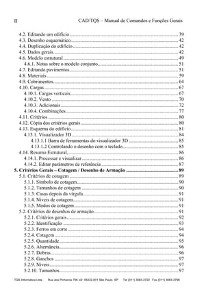 CAD/TQS – Manual de Comandos e Funções Gerais
TQS Informática Ltda Rua dos Pinheiros 706 c/2 05422-001 São Paulo SP Tel (011) 3083-2722 Fax (011) 3083-2798
II
4.2. Editando um edifício........................................................................................ 39
4.3. Desenho esquemático....................................................................................... 42
4.4. Duplicação do edifício..................................................................................... 42
4.5. Dados gerais..................................................................................................... 42
4.6. Modelo estrutural............................................................................................. 49
4.6.1. Notas sobre o modelo conjunto................................................................. 51
4.7. Editando pavimentos........................................................................................ 51
4.8. Materiais .......................................................................................................... 59
4.9. Cobrimentos..................................................................................................... 64
4.10. Cargas ............................................................................................................ 67
4.10.1. Cargas verticais....................................................................................... 67
4.10.2. Vento ...................................................................................................... 70
4.10.3. Adicionais............................................................................................... 72
4.10.4. Combinações........................................................................................... 77
4.11. Critérios ......................................................................................................... 80
4.12. Cópia dos critérios gerais............................................................................... 80
4.13. Esquema do edifício....................................................................................... 81
4.13.1. Visualizador 3D...................................................................................... 84
4.13.1.1 Barra de ferramentas do visualizador 3D ........................................ 85
4.13.1.2 Controlando o desenho com o teclado............................................. 85
4.14. Resumo Estrutural,......................................................................................... 86
4.14.1. Processar e visualizar.............................................................................. 86
4.14.2. Editar parâmetros de referência .............................................................. 87
5.1. Critérios de cotagem ........................................................................................ 89
5.1.1. Símbolo de cotagem.................................................................................. 90
5.1.2. Tamanhos de cotagem .............................................................................. 90
5.1.3. Casas depois da vírgula............................................................................. 91
5.1.4. Níveis de cotagem..................................................................................... 91
5.1.5. Modos de cotagem.................................................................................... 91
5.2. Critérios de desenhos de armação.................................................................... 91
5.2.1. Critérios gerais.......................................................................................... 92
5.2.2. Identificação ............................................................................................. 93
5.2.3. Ferros em corte ......................................................................................... 94
5.2.4. Cotagem.................................................................................................... 94
5.2.5. Quantidade................................................................................................ 95
5.2.6. Alternância................................................................................................ 96
5.2.7. Dobras....................................................................................................... 96
5.2.8. Ganchos .................................................................................................... 97
5.2.9. Níveis........................................................................................................ 97
5.2.10. Tamanhos................................................................................................ 97
5. Critérios Gerais – Cotagem / Desenho de Armação .......................................... 89
 
