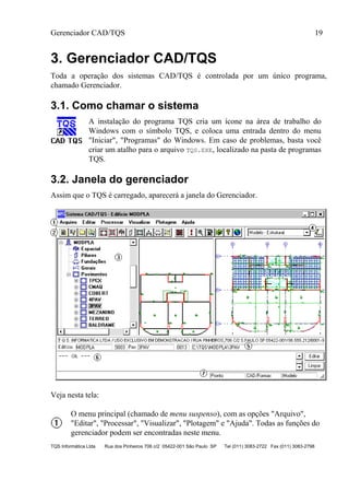 Gerenciador CAD/TQS 19
TQS Informática Ltda Rua dos Pinheiros 706 c/2 05422-001 São Paulo SP Tel (011) 3083-2722 Fax (011) 3083-2798
3. Gerenciador CAD/TQS
Toda a operação dos sistemas CAD/TQS é controlada por um único programa,
chamado Gerenciador.
3.1. Como chamar o sistema
A instalação do programa TQS cria um ícone na área de trabalho do
Windows com o símbolo TQS, e coloca uma entrada dentro do menu
"Iniciar", "Programas" do Windows. Em caso de problemas, basta você
criar um atalho para o arquivo TQS.EXE, localizado na pasta de programas
TQS.
3.2. Janela do gerenciador
Assim que o TQS é carregado, aparecerá a janela do Gerenciador.
Veja nesta tela:
O menu principal (chamado de menu suspenso), com as opções "Arquivo",
"Editar", "Processar", "Visualizar", "Plotagem" e "Ajuda". Todas as funções do
gerenciador podem ser encontradas neste menu.
 