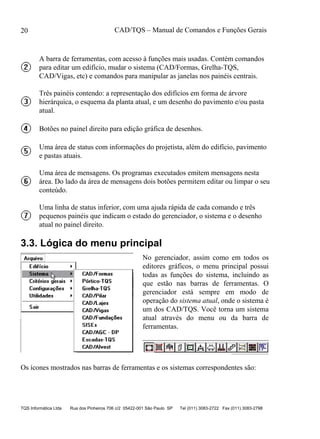 CAD/TQS – Manual de Comandos e Funções Gerais
TQS Informática Ltda Rua dos Pinheiros 706 c/2 05422-001 São Paulo SP Tel (011) 3083-2722 Fax (011) 3083-2798
20
A barra de ferramentas, com acesso à funções mais usadas. Contém comandos
para editar um edifício, mudar o sistema (CAD/Formas, Grelha-TQS,
CAD/Vigas, etc) e comandos para manipular as janelas nos painéis centrais.
Três painéis contendo: a representação dos edifícios em forma de árvore
hierárquica, o esquema da planta atual, e um desenho do pavimento e/ou pasta
atual.
Botões no painel direito para edição gráfica de desenhos.
Uma área de status com informações do projetista, além do edifício, pavimento
e pastas atuais.
Uma área de mensagens. Os programas executados emitem mensagens nesta
área. Do lado da área de mensagens dois botões permitem editar ou limpar o seu
conteúdo.
Uma linha de status inferior, com uma ajuda rápida de cada comando e três
pequenos painéis que indicam o estado do gerenciador, o sistema e o desenho
atual no painel direito.
3.3. Lógica do menu principal
No gerenciador, assim como em todos os
editores gráficos, o menu principal possui
todas as funções do sistema, incluindo as
que estão nas barras de ferramentas. O
gerenciador está sempre em modo de
operação do sistema atual, onde o sistema é
um dos CAD/TQS. Você torna um sistema
atual através do menu ou da barra de
ferramentas.
Os ícones mostrados nas barras de ferramentas e os sistemas correspondentes são:
 