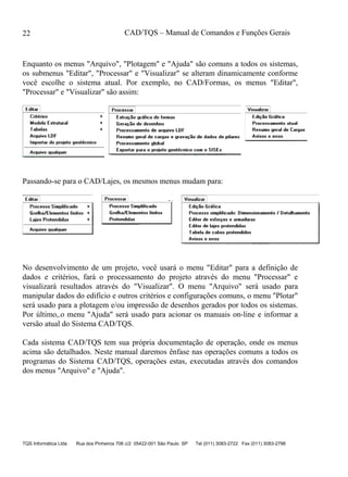 CAD/TQS – Manual de Comandos e Funções Gerais
TQS Informática Ltda Rua dos Pinheiros 706 c/2 05422-001 São Paulo SP Tel (011) 3083-2722 Fax (011) 3083-2798
22
Enquanto os menus "Arquivo", "Plotagem" e "Ajuda" são comuns a todos os sistemas,
os submenus "Editar", "Processar" e "Visualizar" se alteram dinamicamente conforme
você escolhe o sistema atual. Por exemplo, no CAD/Formas, os menus "Editar",
"Processar" e "Visualizar" são assim:
Passando-se para o CAD/Lajes, os mesmos menus mudam para:
No desenvolvimento de um projeto, você usará o menu "Editar" para a definição de
dados e critérios, fará o processamento do projeto através do menu "Processar" e
visualizará resultados através do "Visualizar". O menu "Arquivo" será usado para
manipular dados do edifício e outros critérios e configurações comuns, o menu "Plotar"
será usado para a plotagem e/ou impressão de desenhos gerados por todos os sistemas.
Por último,.o menu "Ajuda" será usado para acionar os manuais on-line e informar a
versão atual do Sistema CAD/TQS.
Cada sistema CAD/TQS tem sua própria documentação de operação, onde os menus
acima são detalhados. Neste manual daremos ênfase nas operações comuns a todos os
programas do Sistema CAD/TQS, operações estas, executadas através dos comandos
dos menus "Arquivo" e "Ajuda".
 