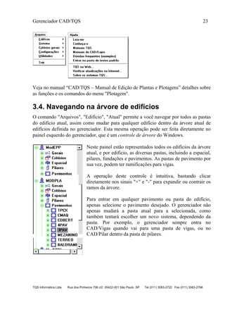 Gerenciador CAD/TQS 23
TQS Informática Ltda Rua dos Pinheiros 706 c/2 05422-001 São Paulo SP Tel (011) 3083-2722 Fax (011) 3083-2798
Veja no manual “CAD/TQS – Manual de Edição de Plantas e Plotagens” detalhes sobre
as funções e os comandos do menu "Plotagem".
3.4. Navegando na árvore de edifícios
O comando "Arquivos", "Edifício", "Atual" permite a você navegar por todos as pastas
do edifício atual, assim como mudar para qualquer edifício dentro da árvore atual de
edifícios definida no gerenciador. Esta mesma operação pode ser feita diretamente no
painel esquerdo do gerenciador, que é um controle de árvore do Windows.
Neste painel estão representados todos os edifícios da árvore
atual, e por edifício, as diversas pastas, incluindo a espacial,
pilares, fundações e pavimentos. As pastas de pavimento por
sua vez, podem ter ramificações para vigas.
A operação deste controle é intuitiva, bastando clicar
diretamente nos sinais "+" e "-" para expandir ou contrair os
ramos da árvore.
Para entrar em qualquer pavimento ou pasta do edifício,
apenas selecione o pavimento desejado. O gerenciador não
apenas mudará a pasta atual para a selecionada, como
também tentará escolher um novo sistema, dependendo da
pasta. Por exemplo, o gerenciador sempre entra no
CAD/Vigas quando vai para uma pasta de vigas, ou no
CAD/Pilar dentro da pasta de pilares.
 