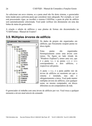 CAD/TQS – Manual de Comandos e Funções Gerais
TQS Informática Ltda Rua dos Pinheiros 706 c/2 05422-001 São Paulo SP Tel (011) 3083-2722 Fax (011) 3083-2798
24
Ao selecionar um novo sistema, se a pasta atual não for deste sistema, o gerenciador
tenta mudar para a próxima pasta que considerar mais adequada. Por exemplo, se você
está processando vigas, ao escolher o sistema CAD/Pilar, a pasta de pilar do edifício
será automaticamente selecionada. Você pode verificar isto diretamente em uma das
linhas de status do gerenciador.
A criação e edição de edifícios e suas plantas de formas são documentados no
"CAD/Formas - Manual do Usuário".
3.5. Múltiplas árvores de edifício
Os dados de projeto são organizados em
edifícios, que fisicamente ocupam pastas no
disco rígido.
Estas pastas são organizadas
hierarquicamente como uma árvore com
ramos. Na figura ao lado (tirada do
"Windows Explorer"), temos uma raiz, que
é a pasta TQS, e as pastas ALFA e BETA
correspondentes a dois edifícios, e
respectivas sub-pastas.
A pasta C:TQS, é a pasta padrão raiz da
árvore de edifícios no momento em que o
sistema é instalado, mas não é
obrigatoriamente a única. Você pode manter
múltiplas árvores de edifícios, com qualquer
nome, no mesmo computador, em discos
diferentes ou em computadores da rede.
O gerenciador só trabalha com uma árvore de edifícios por vez. Você troca a qualquer
momento a árvore atual através do comando:
 