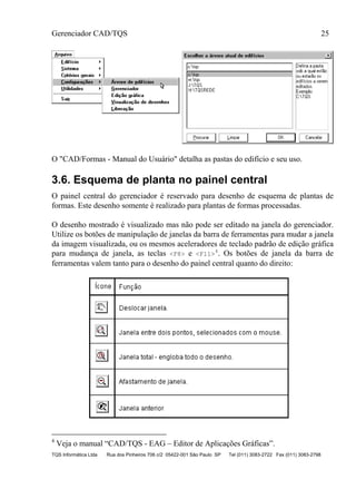 Gerenciador CAD/TQS 25
TQS Informática Ltda Rua dos Pinheiros 706 c/2 05422-001 São Paulo SP Tel (011) 3083-2722 Fax (011) 3083-2798
O "CAD/Formas - Manual do Usuário" detalha as pastas do edifício e seu uso.
3.6. Esquema de planta no painel central
O painel central do gerenciador é reservado para desenho de esquema de plantas de
formas. Este desenho somente é realizado para plantas de formas processadas.
O desenho mostrado é visualizado mas não pode ser editado na janela do gerenciador.
Utilize os botões de manipulação de janelas da barra de ferramentas para mudar a janela
da imagem visualizada, ou os mesmos aceleradores de teclado padrão de edição gráfica
para mudança de janela, as teclas <F8> e <F11>
4
. Os botões de janela da barra de
ferramentas valem tanto para o desenho do painel central quanto do direito:
4
Veja o manual “CAD/TQS - EAG – Editor de Aplicações Gráficas”.
 