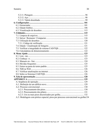 Sumário
TQS Informática Ltda Rua dos Pinheiros 706 c/2 05422-001 São Paulo SP Tel (011) 3083-2722 Fax (011) 3083-2798
III
5.2.11. Plotagem................................................................................................. 98
5.2.12. Aço ......................................................................................................... 98
5.2.13. Tabela desenhada.................................................................................... 99
6.1. Gerenciador ................................................................................................... 101
6.2. Edição Gráfica............................................................................................... 106
6.3. Visualização de desenhos .............................................................................. 113
7.1. Limpeza de arquivos...................................................................................... 115
7.2. Salvar / Restaurar / Compactar...................................................................... 116
7.3. Utilização de desenhos .................................................................................. 120
7.3.1. Código de verificação............................................................................. 121
7.4. Edição / visualização de listagens.................................................................. 121
7.5. Verificar a integridade do sistema CAD/TQS ............................................... 122
7.6. Calculadoras de dimensionamento ................................................................ 122
8.1. Leia - me........................................................................................................ 123
8.2. Conheça –o.................................................................................................... 123
8.3. Manuais on - line........................................................................................... 124
8.4. Dúvidas frequentes ........................................................................................ 125
8.5. Entrar na pasta de testes padrão..................................................................... 125
8.6. TQS na Web .................................................................................................. 126
8.7. Verificar atualizações na internet .................................................................. 126
8.8. Sobre os Sistemas CAD/TQS........................................................................ 126
A. Seqüência de operação..................................................................................... 129
A.1. Definição de um edifício novo...................................................................... 129
A.2. Processo convencional.................................................................................. 130
A.2.1. Processamento dos pisos........................................................................ 130
A.2.2. Processamento dos pilares..................................................................... 131
A.2.3. Um ou mais pisos discretizados por grelha............................................ 132
A.3. Modelagem com pórtico espacial, pisos por processo convencional ou grelha134
6. Configurações ..................................................................................................... 101
7. Utilidades............................................................................................................. 115
8. Menu Ajuda ........................................................................................................ 123
9. Tela de apresentação .......................................................................................... 128
APÊNDICE A ......................................................................................................... 129
 