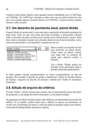 CAD/TQS – Manual de Comandos e Funções Gerais
TQS Informática Ltda Rua dos Pinheiros 706 c/2 05422-001 São Paulo SP Tel (011) 3083-2722 Fax (011) 3083-2798
26
O painel central ganha funções extras quando estamos trabalhando com o CAD/Vigas
ou CAD/Pilar. No CAD/Vigas, clicando-se sobre uma viga no painel central faz com
que o seu desenho apareça no painel direito; no CAD/Pilar o mesmo acontece quando
clicamos sobre um pilar.
3.7. Um desenho do pavimento atual, painel direito
O painel direito do gerenciador é reservado para visualização de desenhos quaisquer da
pasta atual. Cada vez que você muda uma pasta de projeto, o gerenciador examina
todos os desenhos da pasta, escolhe um (de acordo com o sistema atual) e mostra. Além
disto, todos os desenhos da pasta são colocados dentro de uma lista de desenhos, com o
nome de cada desenho e um comentário a respeito do seu uso:
Basta escolher um desenho da lista
para mostrá-lo no painel direito.
Assim como no painel central,
você pode usar os controles de
janela para observar melhor o
desenho.
Use o botão "Edição gráfica do
desenho" neste painel para editar o
desenho observado graficamente.
O editor gráfico carrega automaticamente os menus correspondentes ao tipo de
desenho. Por exemplo, o desenho de grelha é editado pelo "Editor de Entrada Gráfica
de Grelhas", enquanto um desenho de armação é editado pelo "Editor de Armaduras
Genéricas".
3.8. Edição de arquivo de critérios
O menu "Editar" varia de sistema para sistema, mas invariavelmente aciona dois tipos
de programas: os de edição de critérios de projeto e os de edição de dados.
Os programas de edição de dados atuam sobre dados de um determinado pavimento do
edifício. Já os critérios, podem afetar todo o edifício ou apenas um pavimento, de
acordo com a localização do arquivo. Antes da edição de qualquer arquivo de critérios,
uma janela de diálogo padrão apresenta as opções:
 