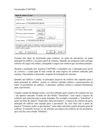Gerenciador CAD/TQS 27
TQS Informática Ltda Rua dos Pinheiros 706 c/2 05422-001 São Paulo SP Tel (011) 3083-2722 Fax (011) 3083-2798
Existem três tipos de localização para critérios: na pasta do pavimento, na pasta
principal do edifício e na pasta geral de critérios. Quando um programa tenta carregar
critérios ele segue esta ordem, carregando o arquivo de critérios que encontrar primeiro.
Durante a instalação dos sistemas CAD/TQS, o instalador cria a chamada pasta geral
de critérios, e copia para lá uma versão de cada arquivo de critérios utilizado pelo
sistema. Veja adiante a discussão a respeito da instalação de sistemas.
Quando um edifício é criado, os principais arquivos de critérios são copiados para a
pasta principal do edifício. Assim, os critérios copiados afetam o processamento de
todos os pavimentos do edifício. A princípio, nenhum critério é copiado diretamente
para o pavimento.
Usando a janela de diálogo acima, você fica sabendo qual o arquivo de critérios em uso
- ele aparece marcado. Usando um dos botões "Inicializar", você copia o arquivo de
critérios mais próximo para a pasta desejada. Por exemplo, acionando o "Inicializar" a
partir da linha do arquivo "Específico deste pavimento", o arquivo de critérios da pasta
principal do edifício será copiada para o pavimento. Se você fizer isto a partir do
arquivo "Comum a todos os pavimentos", uma cópia será feita a partir da pasta geral de
critérios. O caminho inverso é o de eliminar um arquivo de critérios de um pavimento,
que você faz com o botão "Eliminar".
 