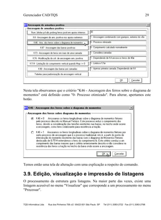 Gerenciador CAD/TQS 29
TQS Informática Ltda Rua dos Pinheiros 706 c/2 05422-001 São Paulo SP Tel (011) 3083-2722 Fax (011) 3083-2798
Nesta tela observamos que o critério "K46 - Ancoragem dos ferros sobre o diagrama de
momentos" está definido como "0- Processo otimizado". Para alterar, apertamos este
botão.
Temos então uma tela de alteração com uma explicação a respeito do comando.
3.9. Edição, visualização e impressão de listagens
O processamento da estrutura gera listagens. Na maior parte das vezes, existe uma
listagem acessível no menu "Visualizar" que corresponde a um processamento no menu
"Processar".
 