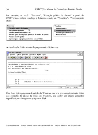 CAD/TQS – Manual de Comandos e Funções Gerais
TQS Informática Ltda Rua dos Pinheiros 706 c/2 05422-001 São Paulo SP Tel (011) 3083-2722 Fax (011) 3083-2798
30
Por exemplo, se você "Processar", "Extração gráfica de formas" a partir do
CAD/Formas, poderá visualizar a listagem a partir do "Visualizar", "Processamento
atual".
A visualização é feita através do programa de edição EDITW:
Este é um típico programa de edição do Windows, que lê e grava arquivos texto. Além
dos controles de edição de textos do Windows, este editor tem alguns comandos
específicos para listagens de programas TQS:
 
