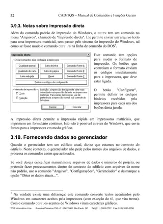 CAD/TQS – Manual de Comandos e Funções Gerais
TQS Informática Ltda Rua dos Pinheiros 706 c/2 05422-001 São Paulo SP Tel (011) 3083-2722 Fax (011) 3083-2798
32
3.9.3. Notas sobre impressão direta
Além do comando padrão de impressão do Windows, o EDITW tem um comando no
menu "Arquivos", chamado de "Impressão direta". Ele permite enviar um arquivo texto
para uma impressora matricial, sem passar pelo sistema de impressão do Windows, tal
como se fosse usado o comando COPY /B na linha de comando do DOS5
.
Este comando tem opções
para mudar o formato de
impressão. Os botões que
controlam o formato enviam
os códigos imediatamente
para a impressora, que deve
estar ligada.
O botão "Configurar",
permite definir os códigos
binários recebidos pela
impressora para cada um dos
botões desta janela.
A impressão direta permite a impressão rápida em impressoras matriciais, que
imprimem em formulário contínuo. Isto não é possível através do Windows, que envia
fontes para a impressora em modo gráfico.
3.10. Fornecendo dados ao gerenciador
Quando o gerenciador tem um edifício atual, diz-se que estamos no contexto do
edifício. Neste contexto, o gerenciador não pede pelos nomes dos arquivos de dados, e
processa os comandos assim que acionados.
Se você deseja especificar manualmente arquivos de dados e números de projeto, ou
pretende fazer processamentos dentro do contexto do edifício com arquivos de nome
não padrão, use o comando "Arquivo", "Configurações", "Gerenciador" e desmarque a
opção “Obter os dados atuais...”.
5
Na verdade existe uma diferença: este comando converte textos acentuados pelo
Windows em caracteres aceitos pela impressora (com exceção do til, que vira trema).
Com o comando COPY, os acentos do Windows viram caracteres gráficos.
 
